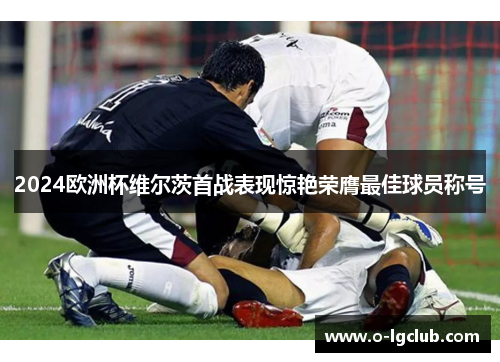 2024欧洲杯维尔茨首战表现惊艳荣膺最佳球员称号