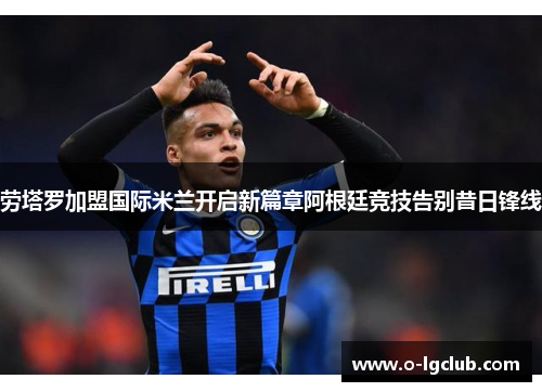 劳塔罗加盟国际米兰开启新篇章阿根廷竞技告别昔日锋线 劳塔罗加盟国际米兰开启新篇章阿根廷竞技告别昔日锋线