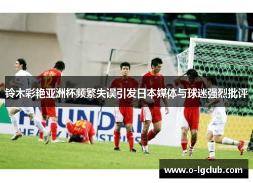 铃木彩艳亚洲杯频繁失误引发日本媒体与球迷强烈批评