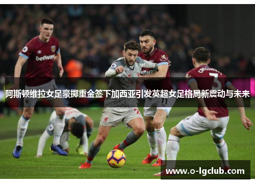 阿斯顿维拉女足豪掷重金签下加西亚引发英超女足格局新震动与未来