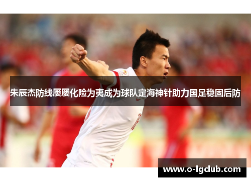 朱辰杰防线屡屡化险为夷成为球队定海神针助力国足稳固后防