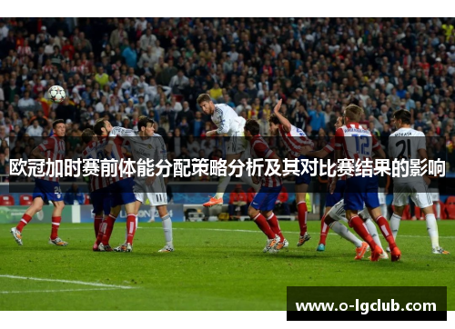 欧冠加时赛前体能分配策略分析及其对比赛结果的影响