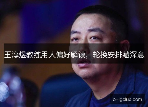 王淳煜教练用人偏好解读，轮换安排藏深意